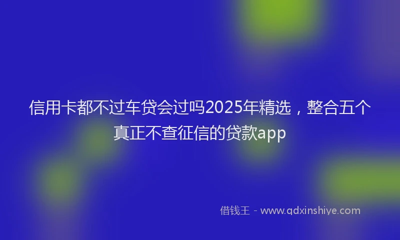信用卡都不过车贷会过吗2025年精选，整合五个真正不查征信的贷款app