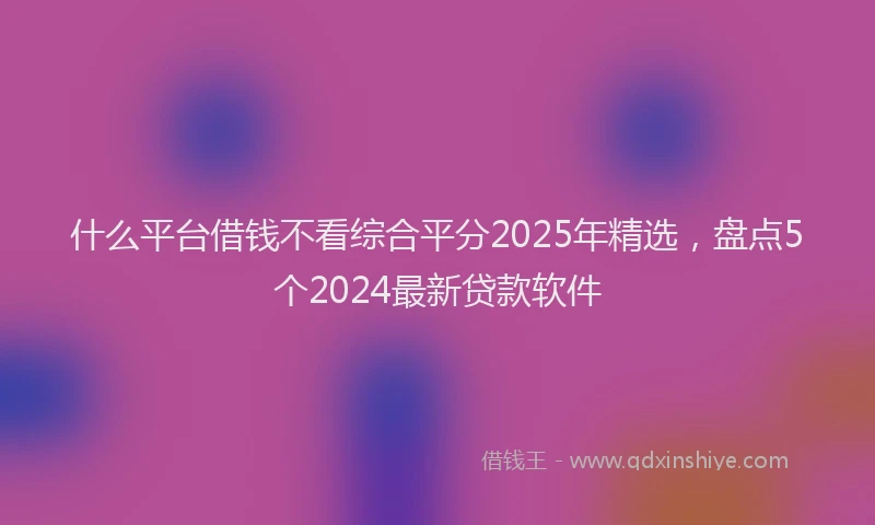 什么平台借钱不看综合平分2025年精选，盘点5个2024最新贷款软件