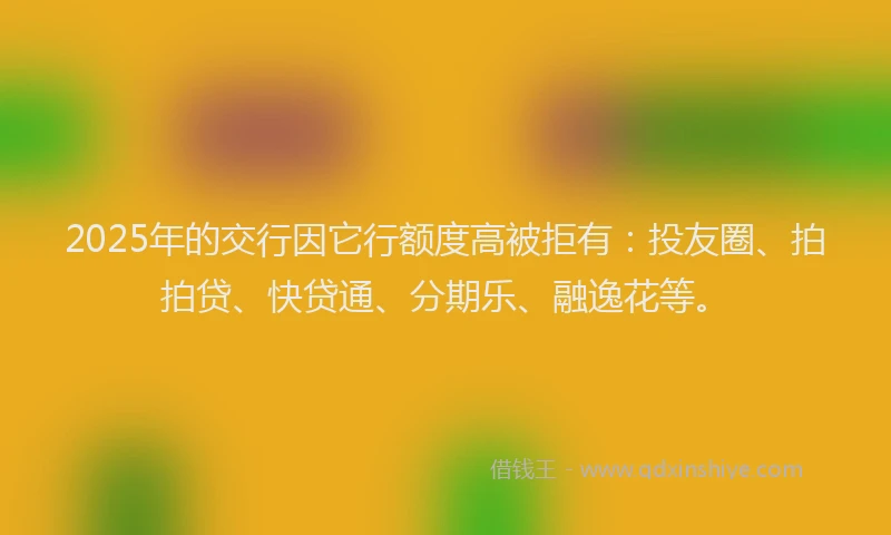 2025年的交行因它行额度高被拒有：投友圈、拍拍贷、快贷通、分期乐、融逸花等。