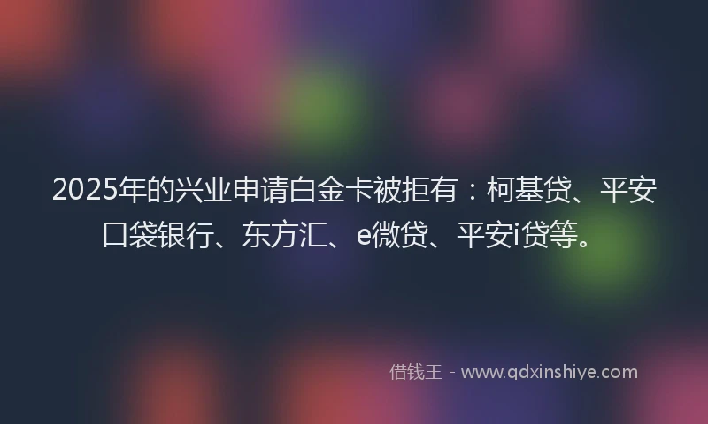 2025年的兴业申请白金卡被拒有：柯基贷、平安口袋银行、东方汇、e微贷、平安i贷等。