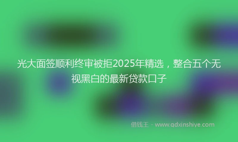 光大面签顺利终审被拒2025年精选，整合五个无视黑白的最新贷款口子