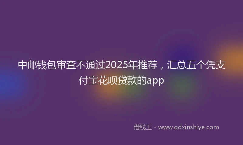 中邮钱包审查不通过2025年推荐，汇总五个凭支付宝花呗贷款的app