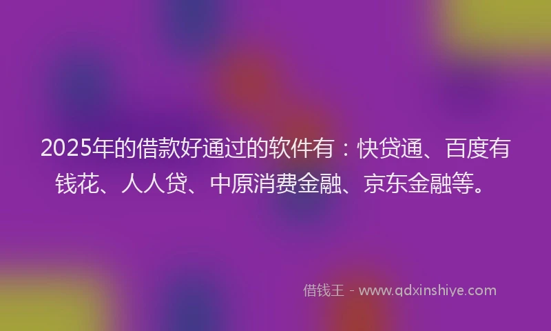 2025年的借款好通过的软件有：快贷通、百度有钱花、人人贷、中原消费金融、京东金融等。