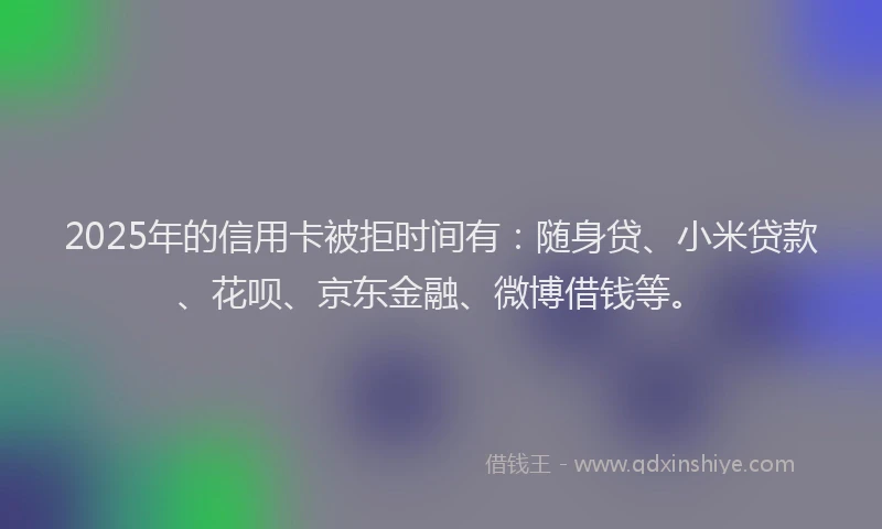 2025年的信用卡被拒时间有：随身贷、小米贷款、花呗、京东金融、微博借钱等。