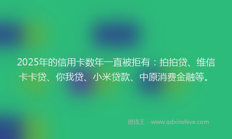 2025年的信用卡数年一直被拒有：拍拍贷、维信卡卡贷、你我贷、小米贷款、中原消费金融等。
