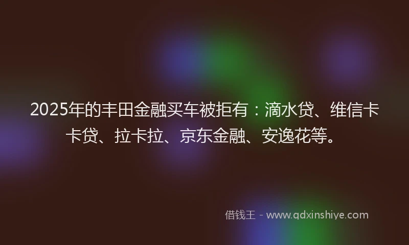 2025年的丰田金融买车被拒有：滴水贷、维信卡卡贷、拉卡拉、京东金融、安逸花等。