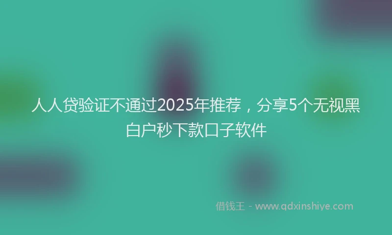 人人贷验证不通过2025年推荐，分享5个无视黑白户秒下款口子软件