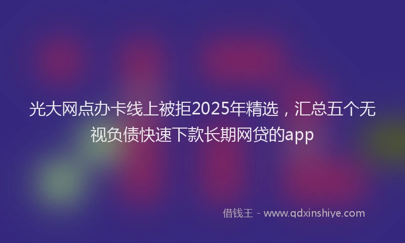 光大网点办卡线上被拒2025年精选，汇总五个无视负债快速下款长期网贷的app