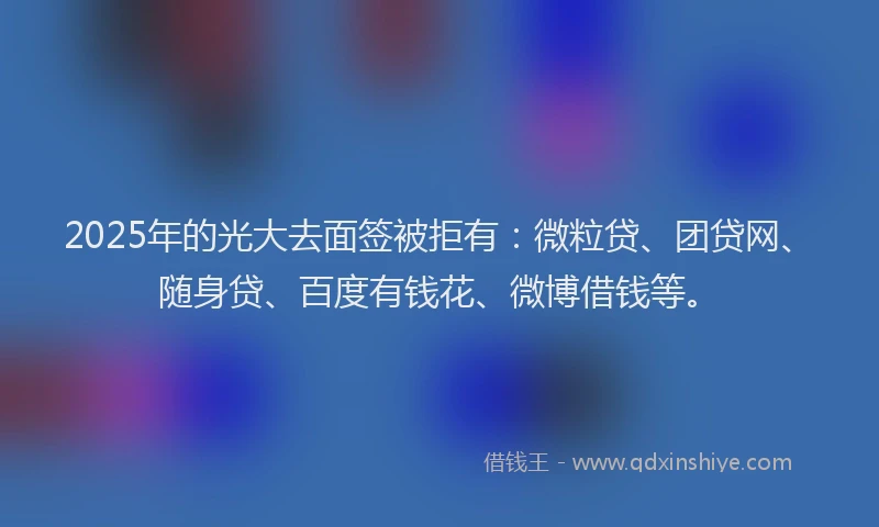 2025年的光大去面签被拒有：微粒贷、团贷网、随身贷、百度有钱花、微博借钱等。