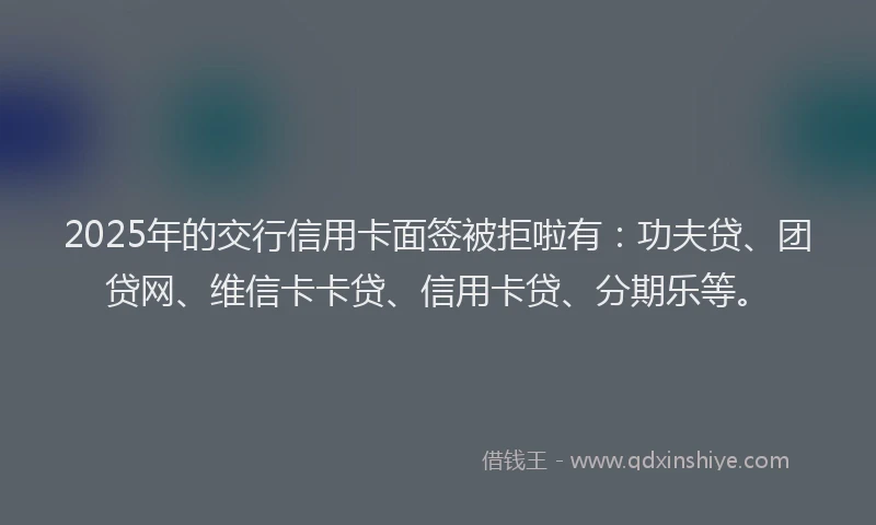 2025年的交行信用卡面签被拒啦有：功夫贷、团贷网、维信卡卡贷、信用卡贷、分期乐等。