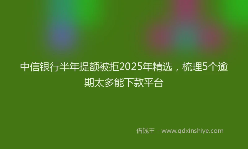 中信银行半年提额被拒2025年精选，梳理5个逾期太多能下款平台
