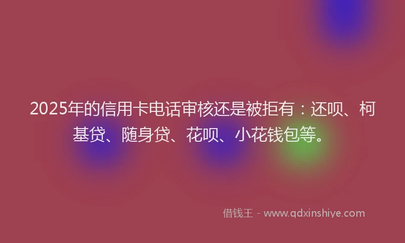 2025年的信用卡电话审核还是被拒有：还呗、柯基贷、随身贷、花呗、小花钱包等。