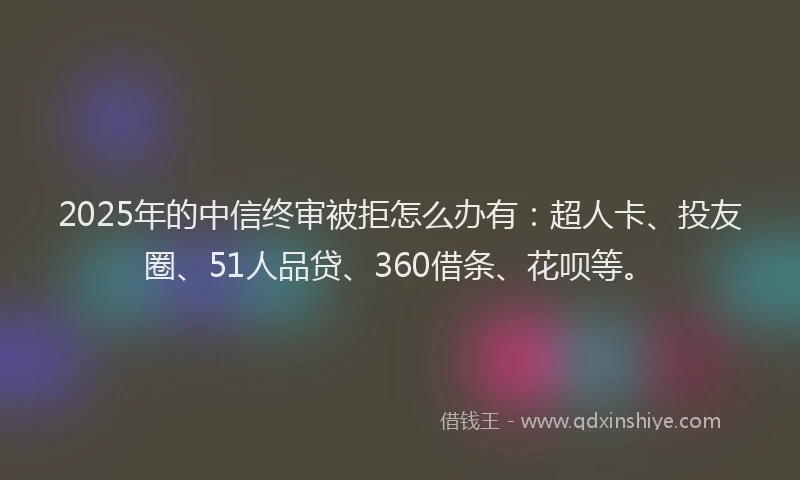 2025年的中信终审被拒怎么办有：超人卡、投友圈、51人品贷、360借条、花呗等。