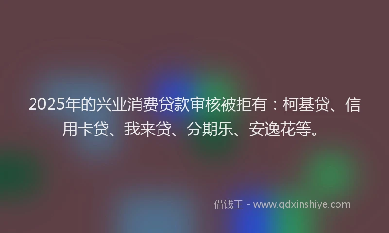 2025年的兴业消费贷款审核被拒有：柯基贷、信用卡贷、我来贷、分期乐、安逸花等。