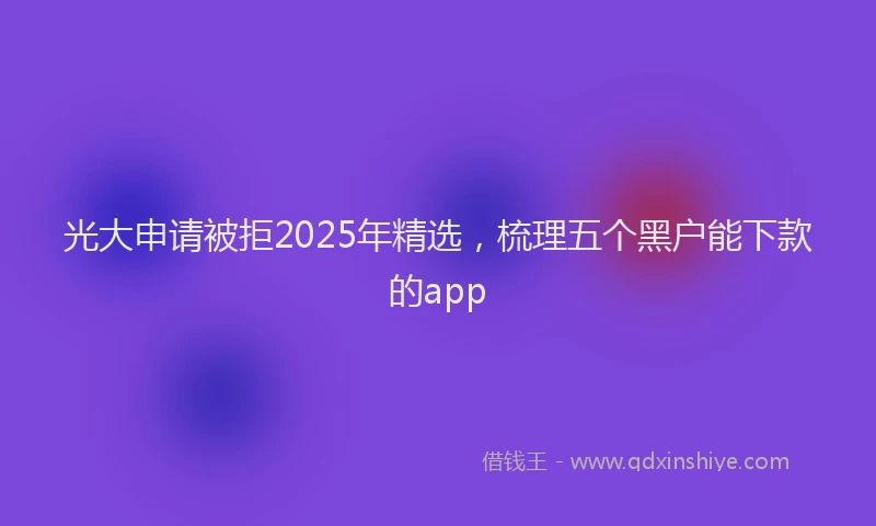 光大申请被拒2025年精选，梳理五个黑户能下款的app