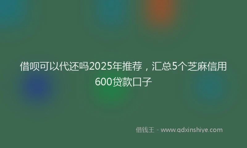 借呗可以代还吗2025年推荐，汇总5个芝麻信用600贷款口子