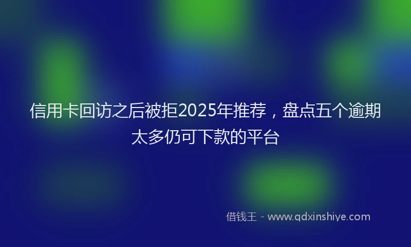 信用卡回访之后被拒2025年推荐，盘点五个逾期太多仍可下款的平台