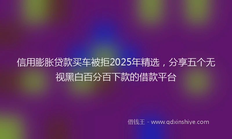 信用膨胀贷款买车被拒2025年精选，分享五个无视黑白百分百下款的借款平台