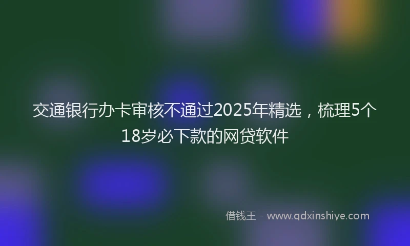交通银行办卡审核不通过2025年精选，梳理5个18岁必下款的网贷软件