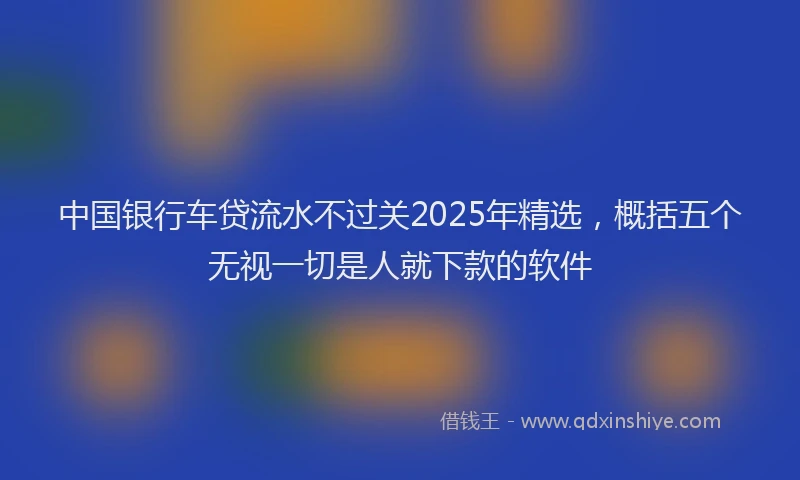 中国银行车贷流水不过关2025年精选，概括五个无视一切是人就下款的软件