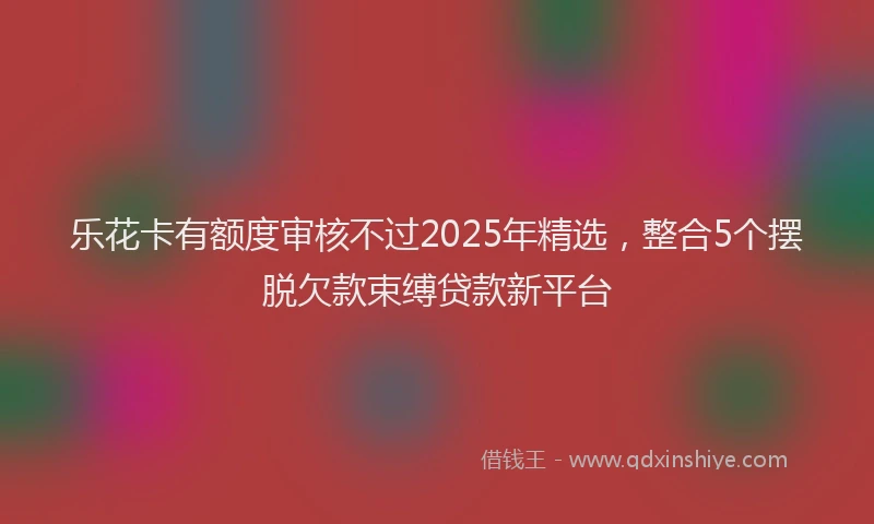 乐花卡有额度审核不过2025年精选，整合5个摆脱欠款束缚贷款新平台