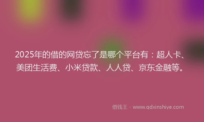 2025年的借的网贷忘了是哪个平台有：超人卡、美团生活费、小米贷款、人人贷、京东金融等。