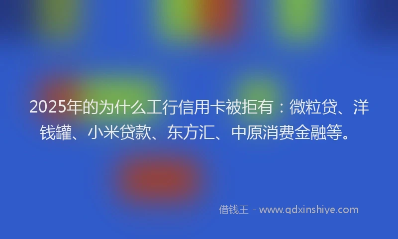 2025年的为什么工行信用卡被拒有：微粒贷、洋钱罐、小米贷款、东方汇、中原消费金融等。