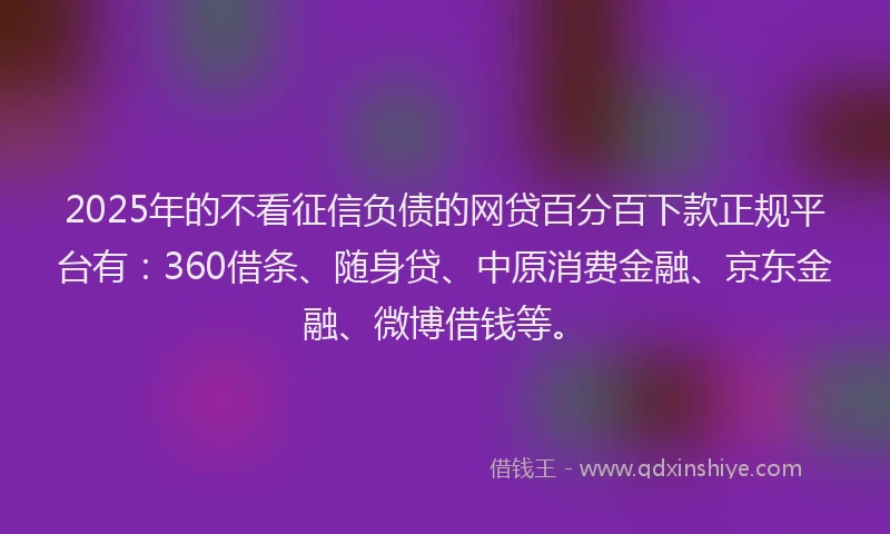 2025年的不看征信负债的网贷百分百下款正规平台有：360借条、随身贷、中原消费金融、京东金融、微博借钱等。