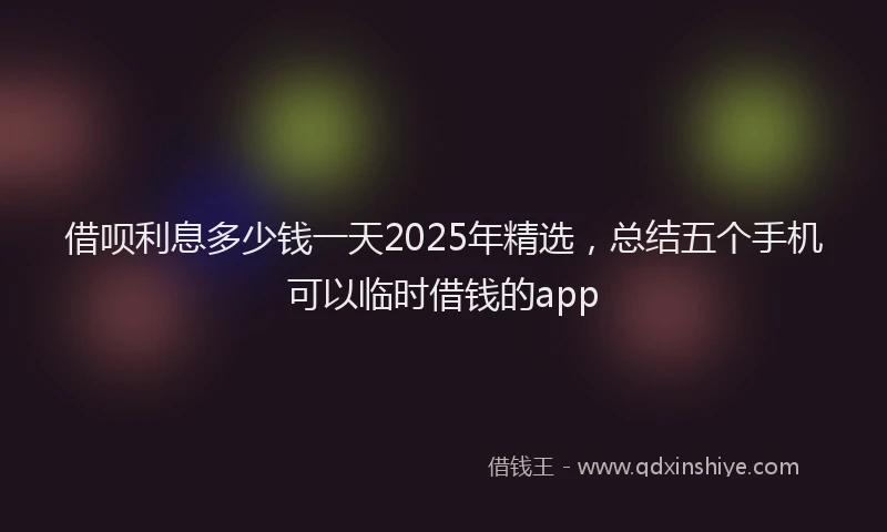 借呗利息多少钱一天2025年精选，总结五个手机可以临时借钱的app