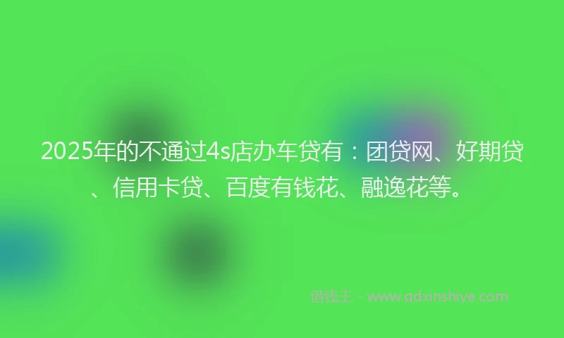 2025年的不通过4s店办车贷有：团贷网、好期贷、信用卡贷、百度有钱花、融逸花等。