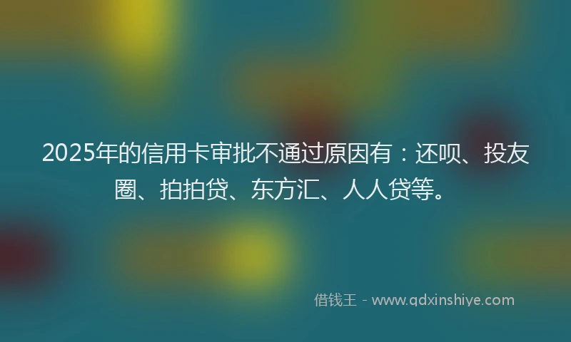 2025年的信用卡审批不通过原因有：还呗、投友圈、拍拍贷、东方汇、人人贷等。