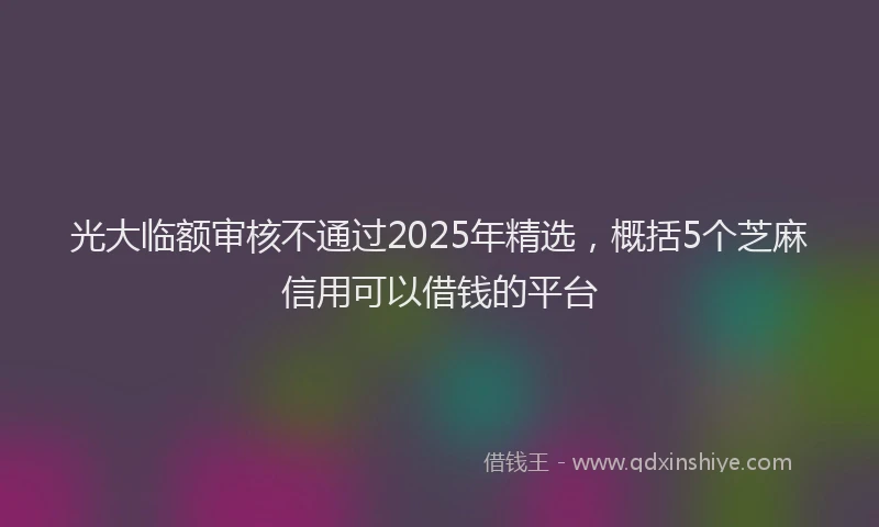 光大临额审核不通过2025年精选，概括5个芝麻信用可以借钱的平台