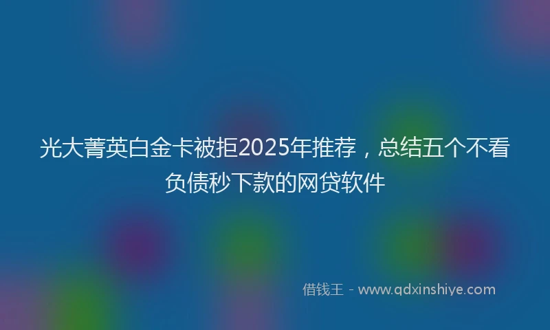 光大菁英白金卡被拒2025年推荐，总结五个不看负债秒下款的网贷软件