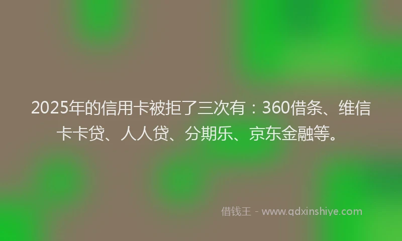2025年的信用卡被拒了三次有：360借条、维信卡卡贷、人人贷、分期乐、京东金融等。