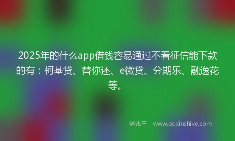2025年的什么app借钱容易通过不看征信能下款的有：柯基贷、替你还、e微贷、分期乐、融逸花等。
