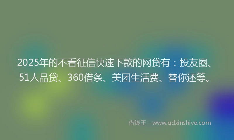 2025年的不看征信快速下款的网贷有：投友圈、51人品贷、360借条、美团生活费、替你还等。