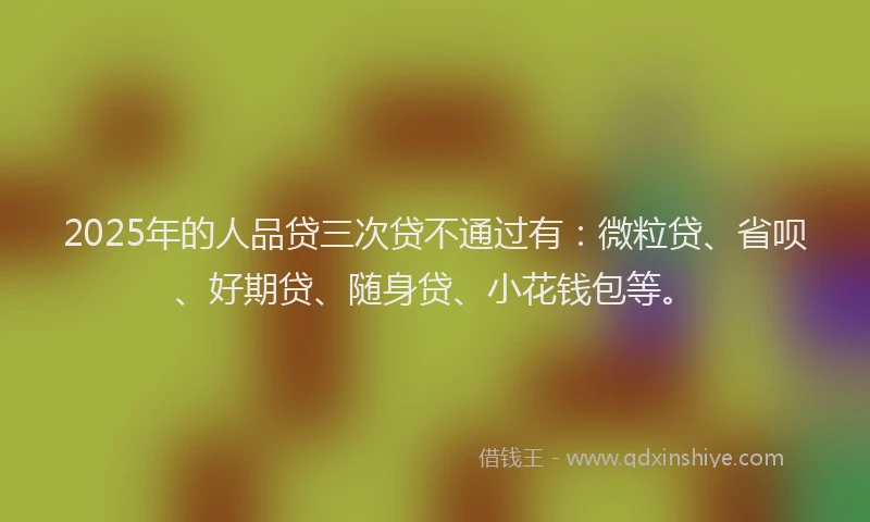 2025年的人品贷三次贷不通过有：微粒贷、省呗、好期贷、随身贷、小花钱包等。