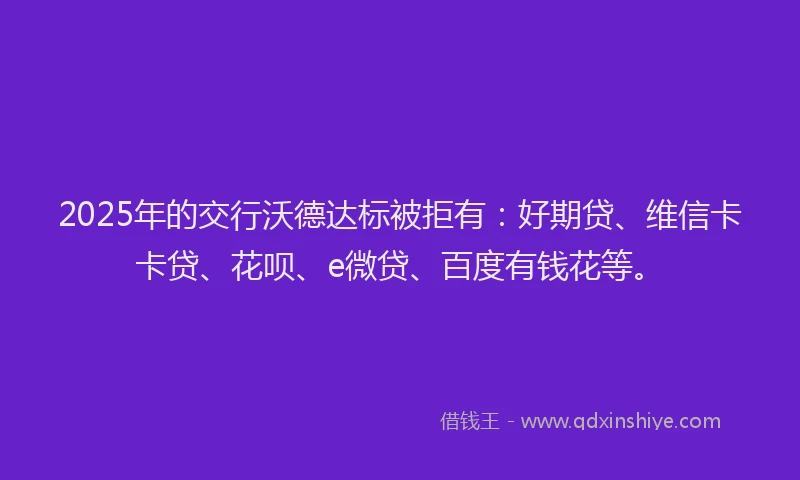 2025年的交行沃德达标被拒有：好期贷、维信卡卡贷、花呗、e微贷、百度有钱花等。
