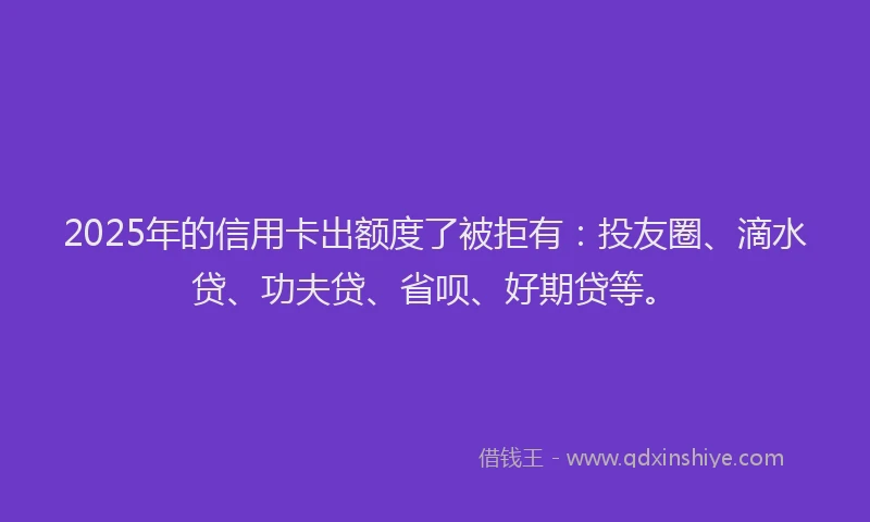 2025年的信用卡出额度了被拒有：投友圈、滴水贷、功夫贷、省呗、好期贷等。