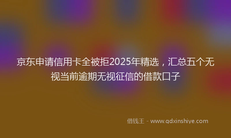 京东申请信用卡全被拒2025年精选，汇总五个无视当前逾期无视征信的借款口子