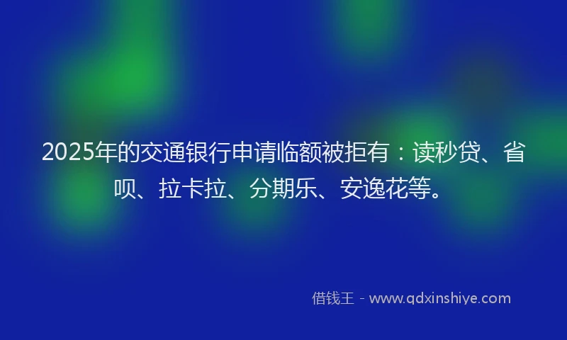 2025年的交通银行申请临额被拒有：读秒贷、省呗、拉卡拉、分期乐、安逸花等。