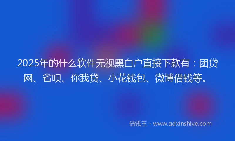 2025年的什么软件无视黑白户直接下款有：团贷网、省呗、你我贷、小花钱包、微博借钱等。