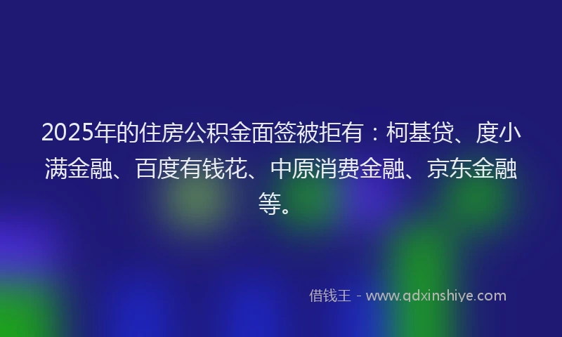 2025年的住房公积金面签被拒有：柯基贷、度小满金融、百度有钱花、中原消费金融、京东金融等。