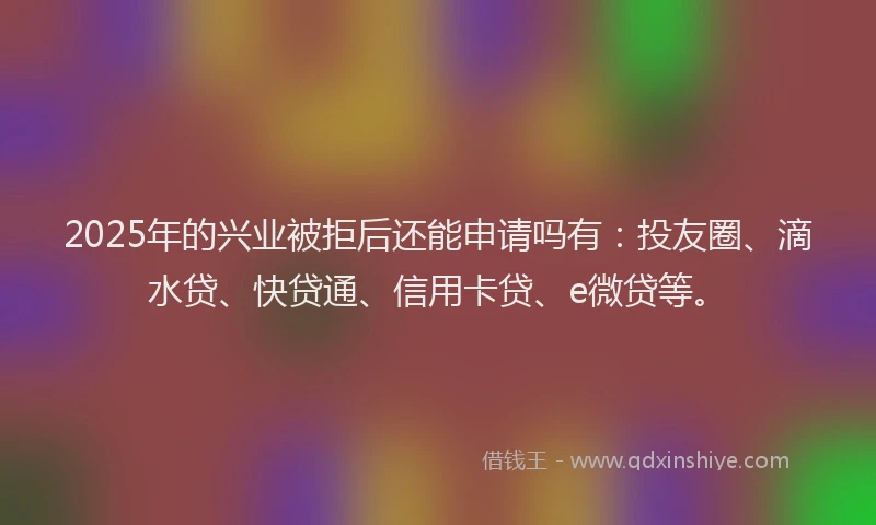 2025年的兴业被拒后还能申请吗有：投友圈、滴水贷、快贷通、信用卡贷、e微贷等。