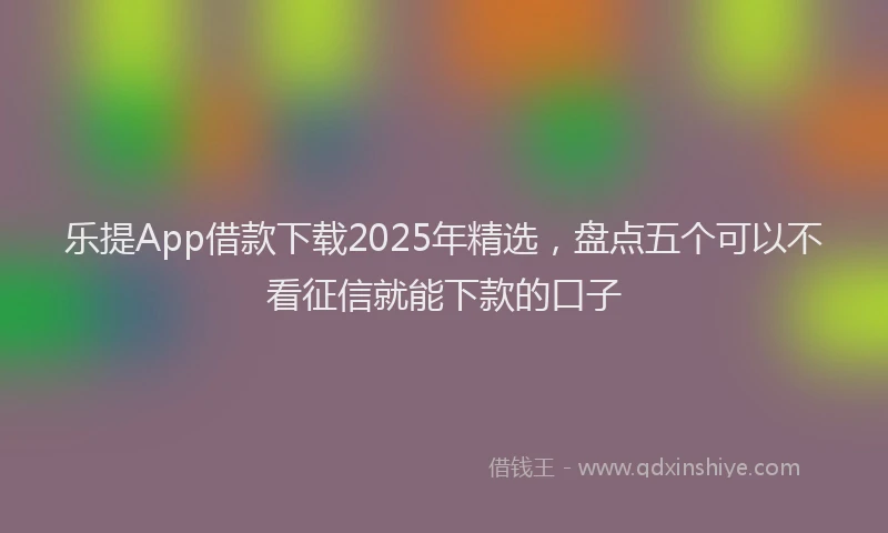 乐提App借款下载2025年精选，盘点五个可以不看征信就能下款的口子