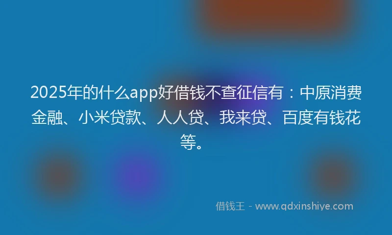 2025年的什么app好借钱不查征信有：中原消费金融、小米贷款、人人贷、我来贷、百度有钱花等。