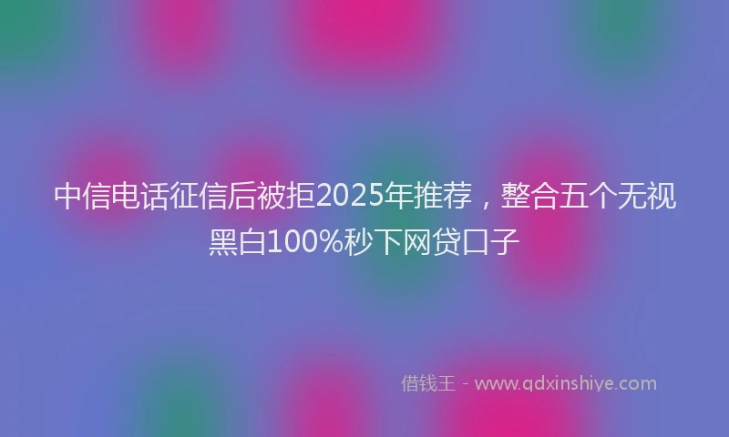 中信电话征信后被拒2025年推荐，整合五个无视黑白100%秒下网贷口子