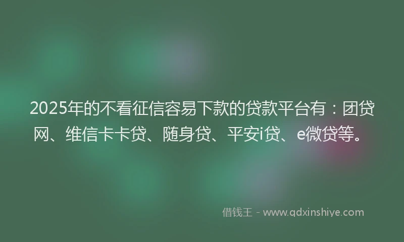 2025年的不看征信容易下款的贷款平台有：团贷网、维信卡卡贷、随身贷、平安i贷、e微贷等。