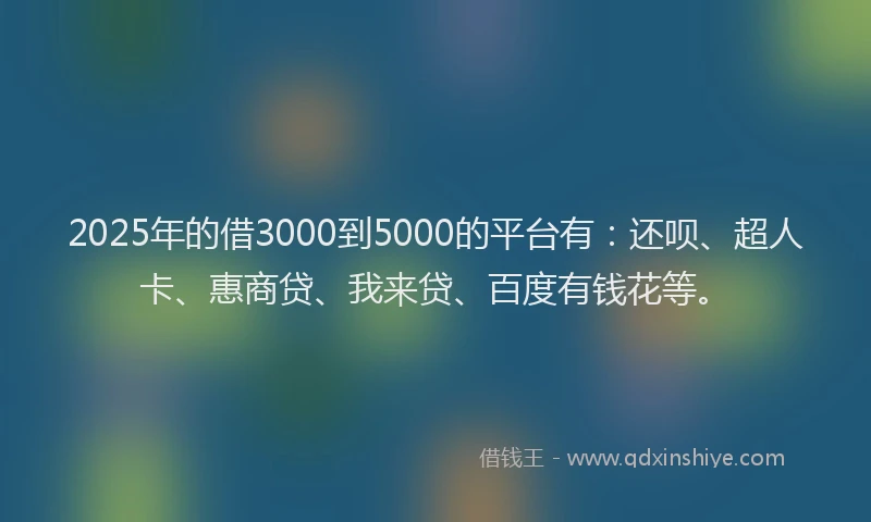 2025年的借3000到5000的平台有：还呗、超人卡、惠商贷、我来贷、百度有钱花等。