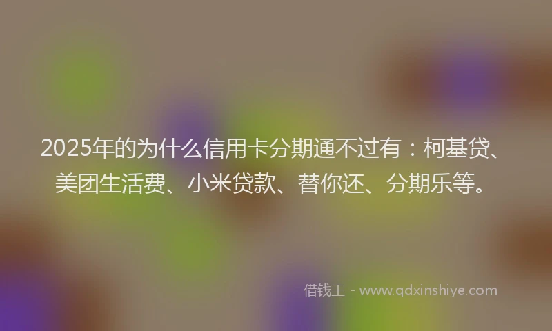 2025年的为什么信用卡分期通不过有：柯基贷、美团生活费、小米贷款、替你还、分期乐等。